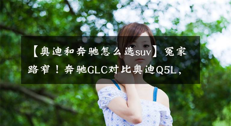 【奥迪和奔驰怎么选suv】冤家路窄！奔驰GLC对比奥迪Q5L，豪华中型SUV谁更强？