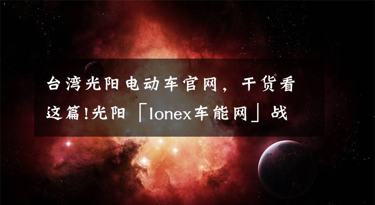 台湾光阳电动车官网，干货看这篇!光阳「Ionex车能网」战略合作签约仪式在常州光阳举行