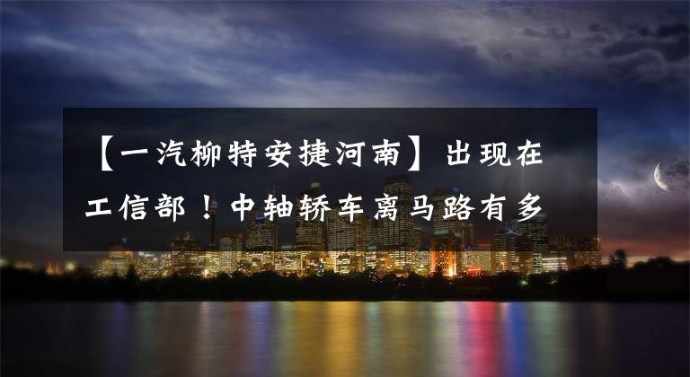 【一汽柳特安捷河南】出现在工信部！中轴轿车离马路有多远？