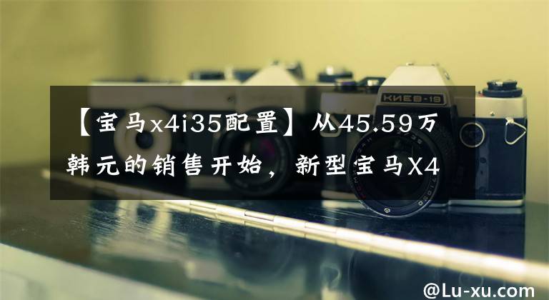 【宝马x4i35配置】从45.59万韩元的销售开始，新型宝马X4正式上市，配置全面提高。