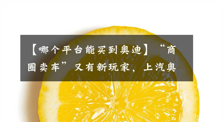 【哪个平台能买到奥迪】“商圈卖车”又有新玩家，上汽奥迪都市店来了