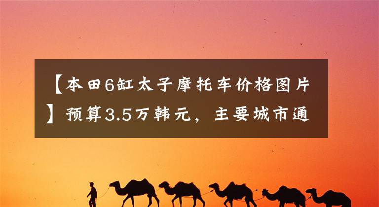 【本田6缸太子摩托车价格图片】预算3.5万韩元，主要城市通勤，偶尔推荐周边短途、街车和巡航车
