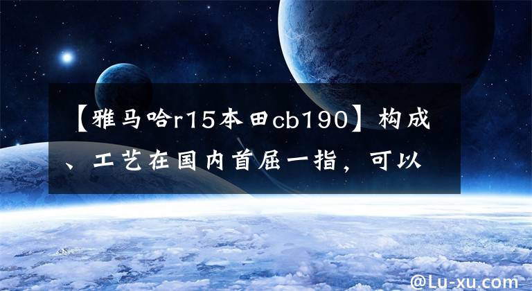 【雅马哈r15本田cb190】构成、工艺在国内首屈一指，可以媲美合资车的普及型车型