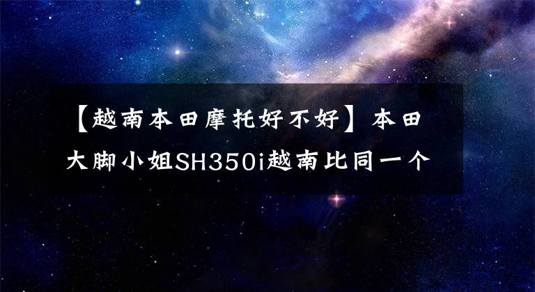 【越南本田摩托好不好】本田大脚小姐SH350i越南比同一个平台FORZA350便宜，价格约为4.15w。