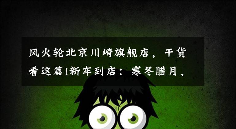 风火轮北京川崎旗舰店，干货看这篇!新车到店：寒冬腊月，“小火神”降临！川崎VulcanS抢先看