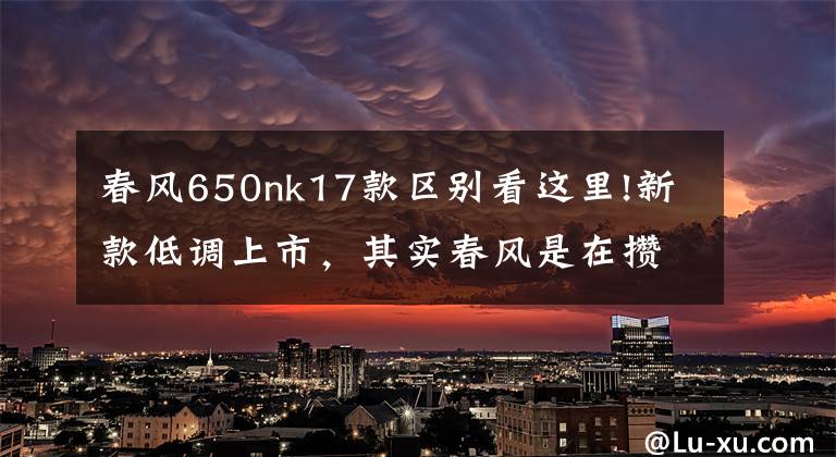春风650nk17款区别看这里!新款低调上市，其实春风是在攒大招！