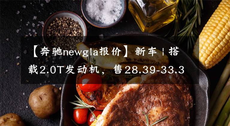 【奔驰newgla报价】新车 | 搭载2.0T发动机，售28.39-33.39万元！新款奔驰GLA正式上市