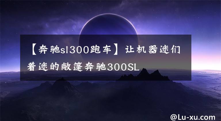 【奔驰sl300跑车】让机器迷们着迷的敞篷奔驰300SL