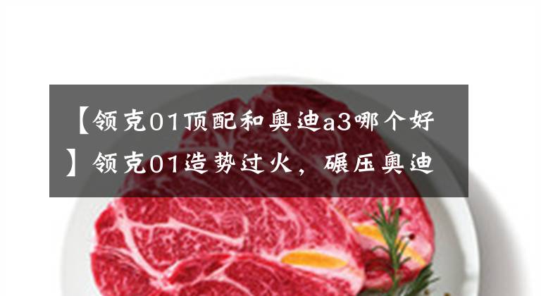 【领克01顶配和奥迪a3哪个好】领克01造势过火，碾压奥迪Q3还要走出国门，能打赢VV5再吹吧
