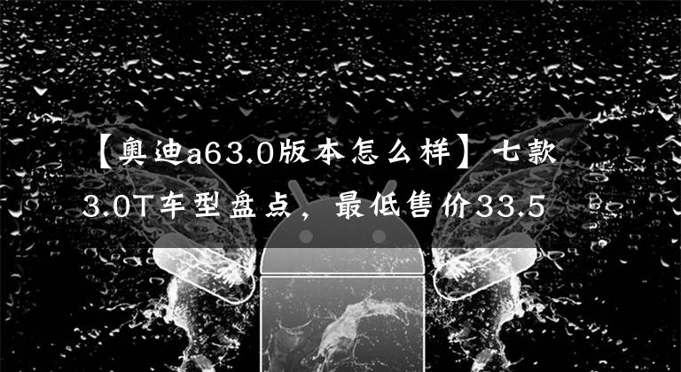 【奥迪a63.0版本怎么样】七款3.0T车型盘点，最低售价33.5万