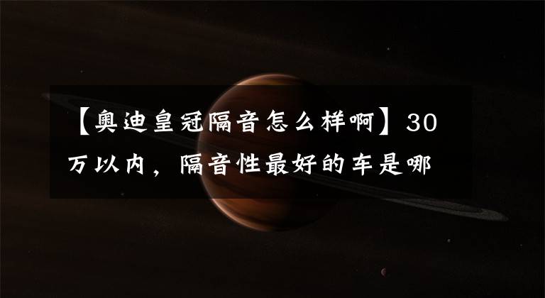 【奥迪皇冠隔音怎么样啊】30万以内，隔音性最好的车是哪一台？