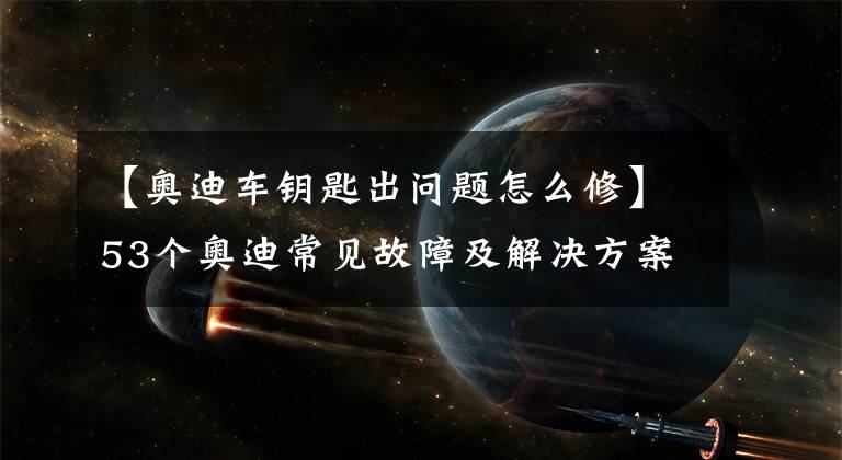 【奥迪车钥匙出问题怎么修】53个奥迪常见故障及解决方案，老司机带你一网打尽