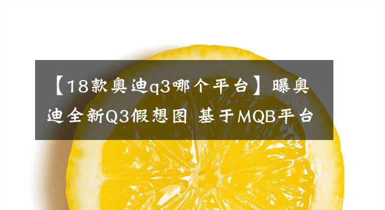 【18款奥迪q3哪个平台】曝奥迪全新Q3假想图 基于MQB平台打造/或2018年推出