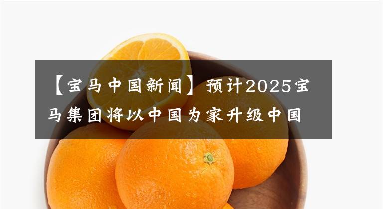 【宝马中国新闻】预计2025宝马集团将以中国为家升级中国战略。