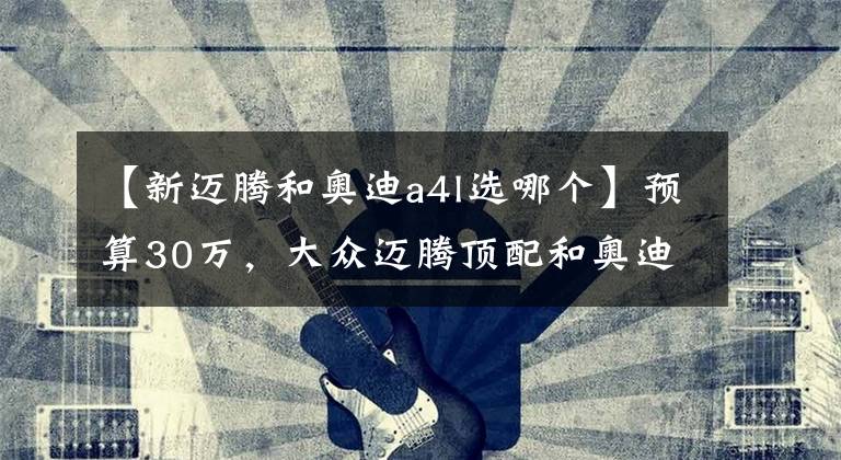 【新迈腾和奥迪a4l选哪个】预算30万，大众迈腾顶配和奥迪A4L低配该怎么选？
