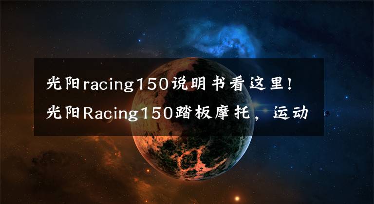 光阳racing150说明书看这里!光阳Racing150踏板摩托，运动能力出众座桶空间大，就是油耗高