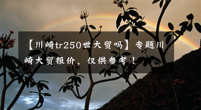 【川崎tr250世大贸吗】专题川崎大贸报价，仅供参考！