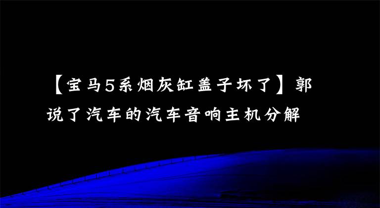 【宝马5系烟灰缸盖子坏了】郭说了汽车的汽车音响主机分解方法。