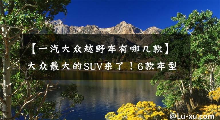【一汽大众越野车有哪几款】大众最大的SUV来了！6款车型，低配/顶配只差10W元，选哪款最值？