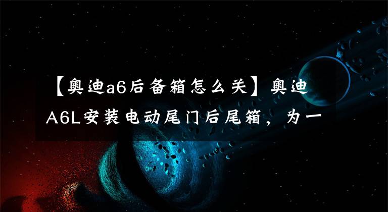 【奥迪a6后备箱怎么关】奥迪A6L安装电动尾门后尾箱，为一时之便
