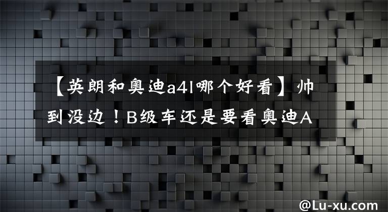 【英朗和奥迪a4l哪个好看】帅到没边！B级车还是要看奥迪A4L。让我有找女朋友的动力了