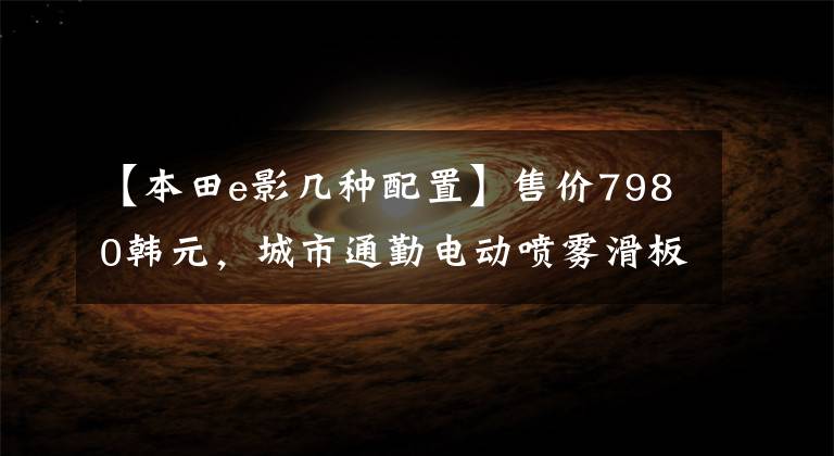 【本田e影几种配置】售价7980韩元，城市通勤电动喷雾滑板车，6.5升大型油箱，续航300公里！