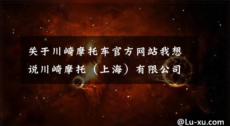 关于川崎摩托车官方网站我想说川崎摩托（上海）有限公司召回部分进口ZX1002A/J/L/N及ZR1000K型摩托车