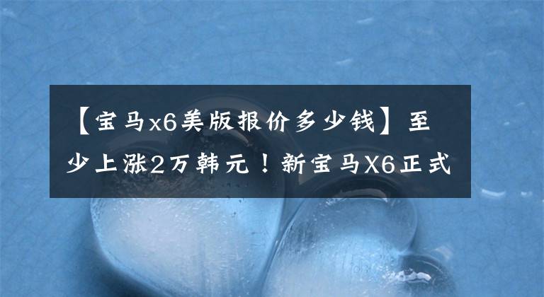 【宝马x6美版报价多少钱】至少上涨2万韩元！新宝马X6正式上市、配置调整、售价78.69万件