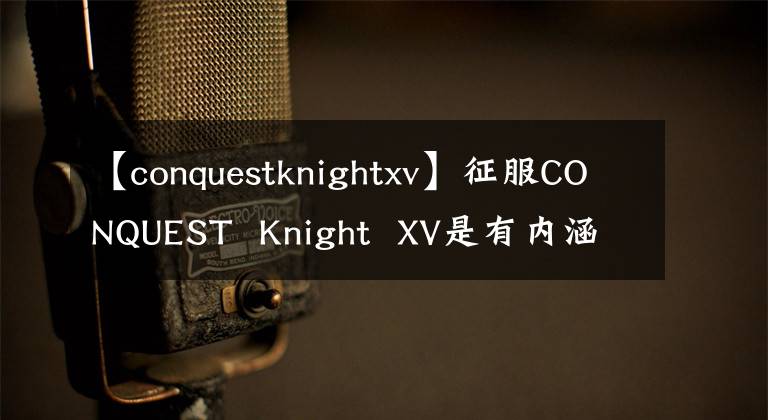 【conquestknightxv】征服CONQUEST Knight XV是有内涵的，有好的手机。