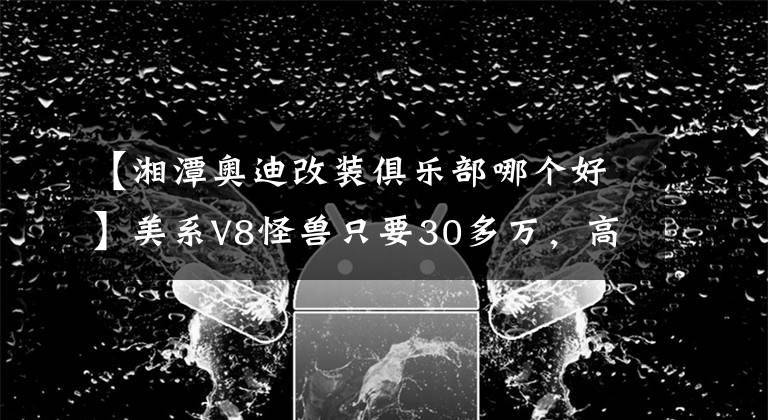 【湘潭奥迪改装俱乐部哪个好】美系V8怪兽只要30多万，高零整比二手车为什么不推荐买