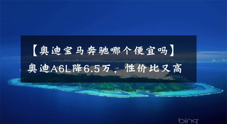 【奥迪宝马奔驰哪个便宜吗】奥迪A6L降6.5万，性价比又高了，真的比奔驰E级值？