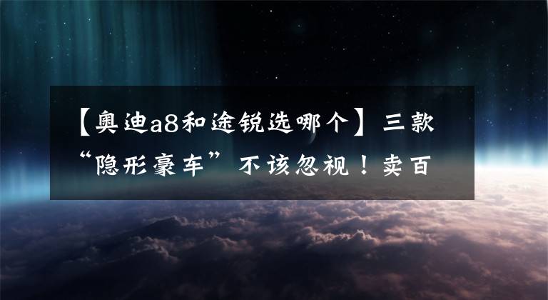 【奥迪a8和途锐选哪个】三款“隐形豪车”不该忽视！卖百万级却一副平民脸