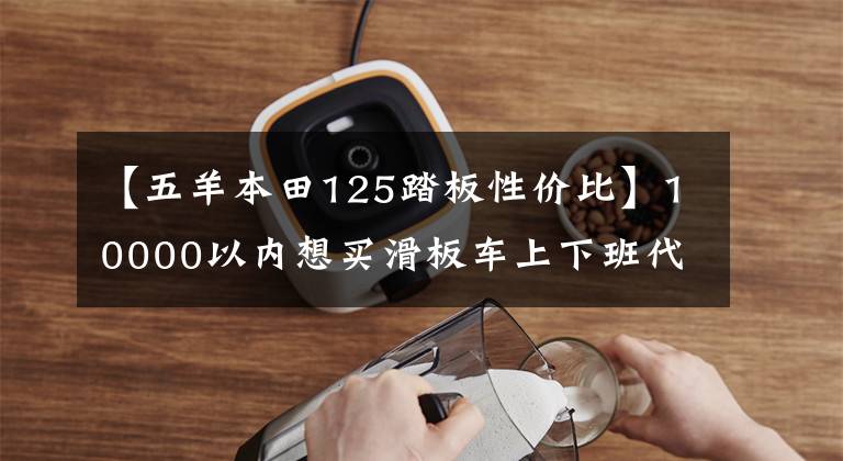 【五羊本田125踏板性价比】10000以内想买滑板车上下班代步，单程15公里，综合业绩好的推荐。