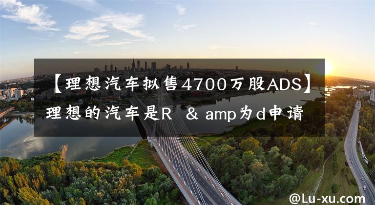 【理想汽车拟售4700万股ADS】理想的汽车是R  & amp为d申请了4700万股ADS蒸发融资。