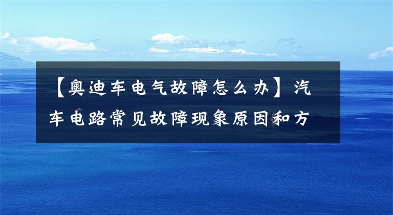 【奥迪车电气故障怎么办】汽车电路常见故障现象原因和方法