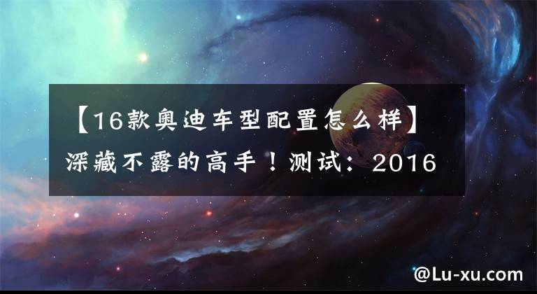 【16款奥迪车型配置怎么样】深藏不露的高手！测试：2016款奥迪S6 4.0TFSI