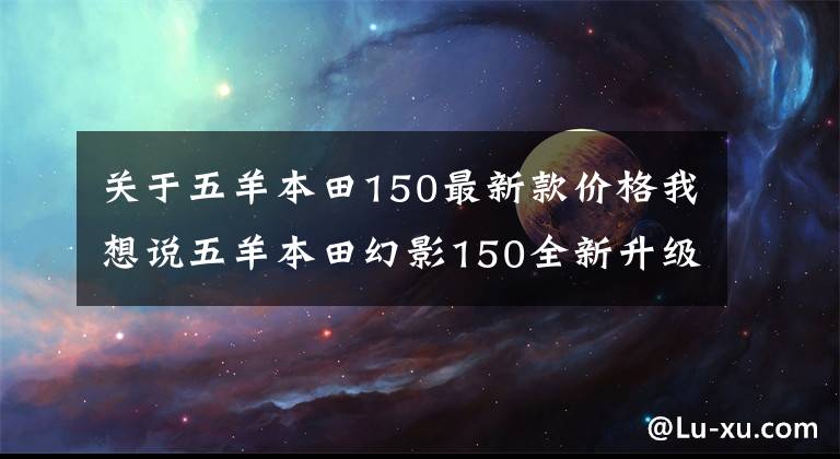 关于五羊本田150最新款价格我想说五羊本田幻影150全新升级，售价1.3万元，续航长达550km