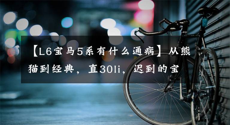【L6宝马5系有什么通病】从熊猫到经典，直30li，迟到的宝马5系的日常使用和感受(上图)
