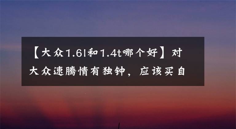 【大众1.6l和1.4t哪个好】对大众速腾情有独钟，应该买自吸的，还是带T的？哪一个更好？