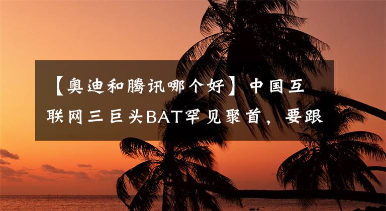 【奥迪和腾讯哪个好】中国互联网三巨头BAT罕见聚首，要跟奥迪搞事情