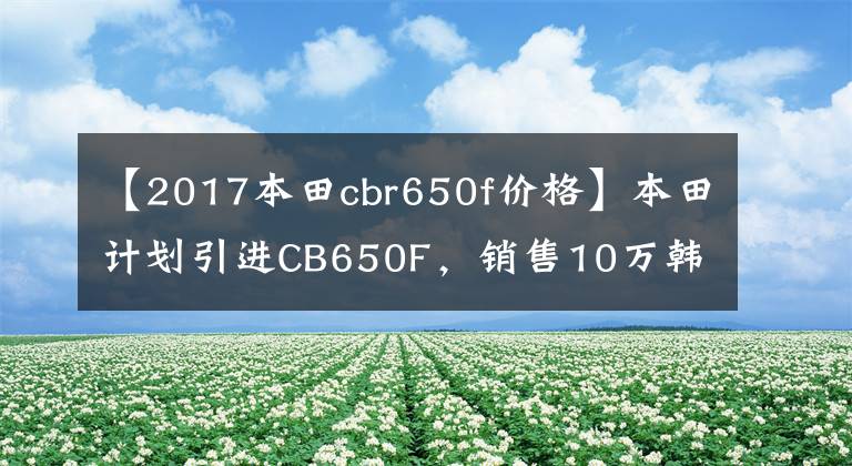 【2017本田cbr650f价格】本田计划引进CB650F，销售10万韩元左右。