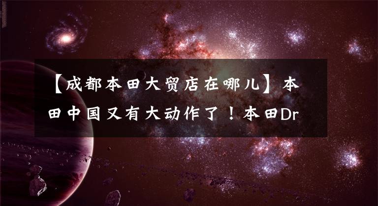 【成都本田大贸店在哪儿】本田中国又有大动作了！本田Dreamwing明年重新开张