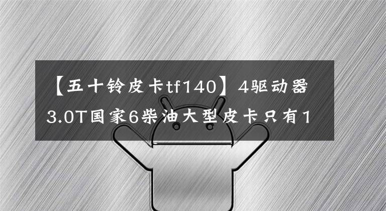 【五十铃皮卡tf140】4驱动器3.0T国家6柴油大型皮卡只有11.28万韩元？庆宗50种新品达卡来了