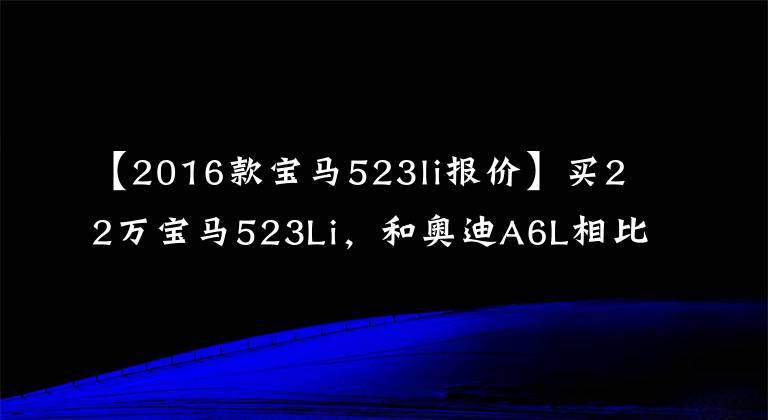 【2016款宝马523li报价】买22万宝马523Li，和奥迪A6L相比，谁会吐？