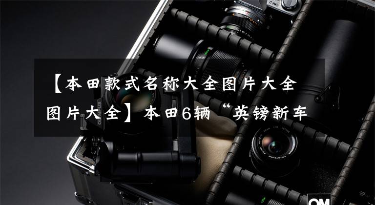【本田款式名称大全图片大全图片大全】本田6辆“英镑新车”来袭，都有“爆款”潜力，买车要先等。
