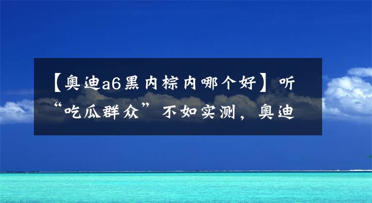 【奥迪a6黑内棕内哪个好】听“吃瓜群众”不如实测，奥迪A6L提车，优缺点毫无保留告诉你