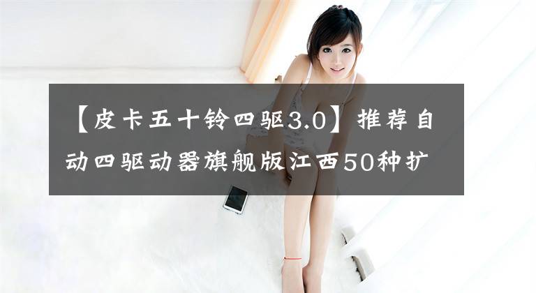 【皮卡五十铃四驱3.0】推荐自动四驱动器旗舰版江西50种扩展汽车购买手册。