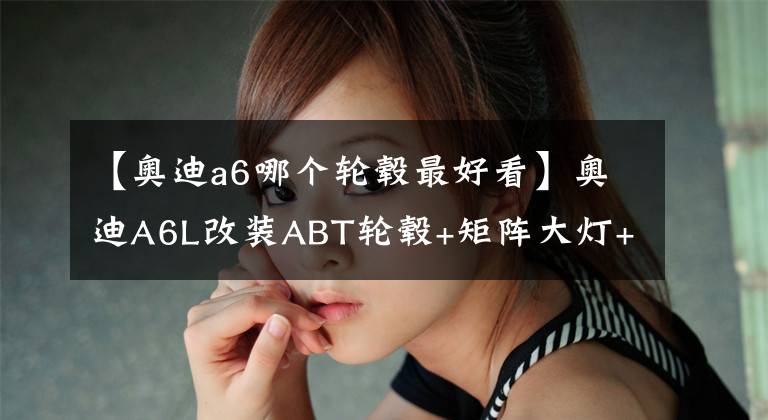 【奥迪a6哪个轮毂最好看】奥迪A6L改装ABT轮毂+矩阵大灯+大刹车，原厂大法好，改完帅爆了