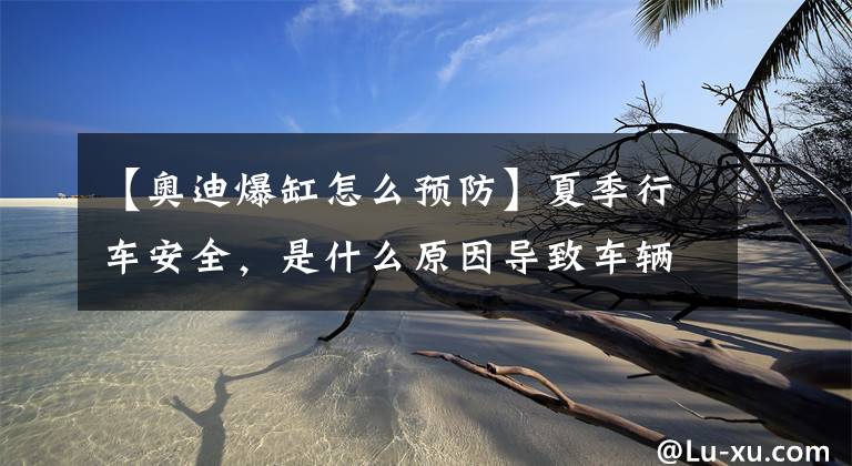 【奥迪爆缸怎么预防】夏季行车安全，是什么原因导致车辆自燃，该如何预防？