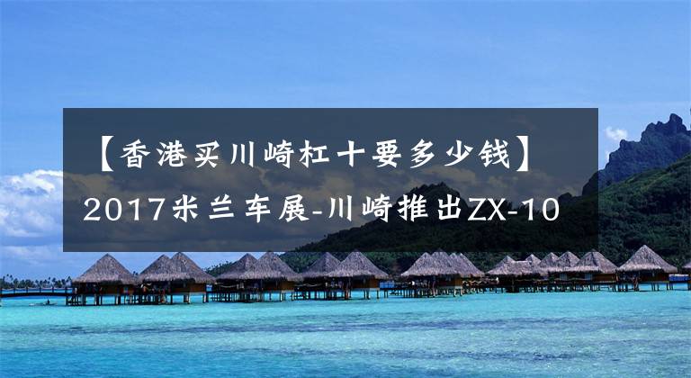 【香港买川崎杠十要多少钱】2017米兰车展-川崎推出ZX-10R SE，首次加入电子减震！